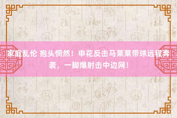 家庭乱伦 抱头惘然！申花反击马莱莱带球远程奔袭，一脚爆射击中边网！