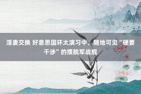 淫妻交换 好意思国环太演习中，随地可见“硬要干涉”的摆脱军战舰