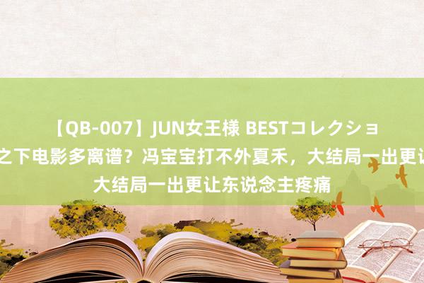 【QB-007】JUN女王様 BESTコレクション 异东说念主之下电影多离谱？冯宝宝打不外夏禾，大结局一出更让东说念主疼痛