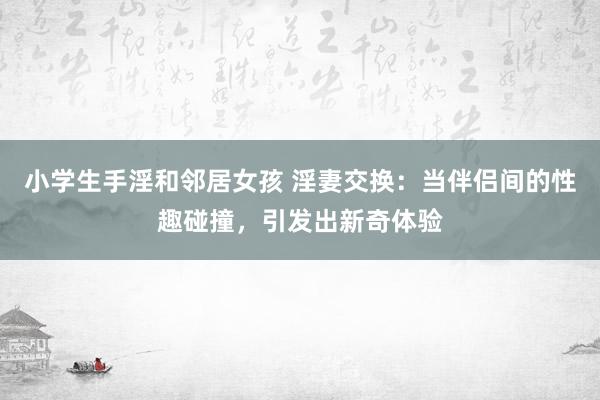 小学生手淫和邻居女孩 淫妻交换：当伴侣间的性趣碰撞，引发出新奇体验