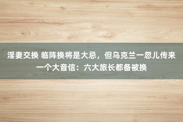 淫妻交换 临阵换将是大忌，但乌克兰一忽儿传来一个大音信：六大旅长都备被换