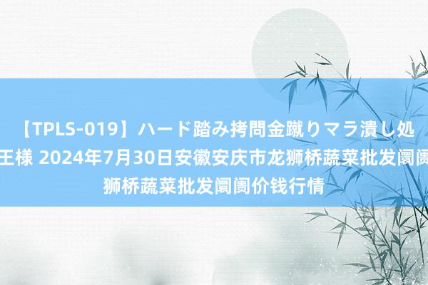 【TPLS-019】ハード踏み拷問金蹴りマラ潰し処刑 JUN女王様 2024年7月30日安徽安庆市龙狮桥蔬菜批发阛阓价钱行情