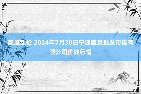 家庭乱伦 2024年7月30日宁波蔬菜批发市集有限公司价钱行情