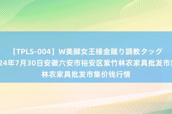 【TPLS-004】W美脚女王様金蹴り調教タッグマッチ 2024年7月30日安徽六安市裕安区紫竹林农家具批发市集价钱行情