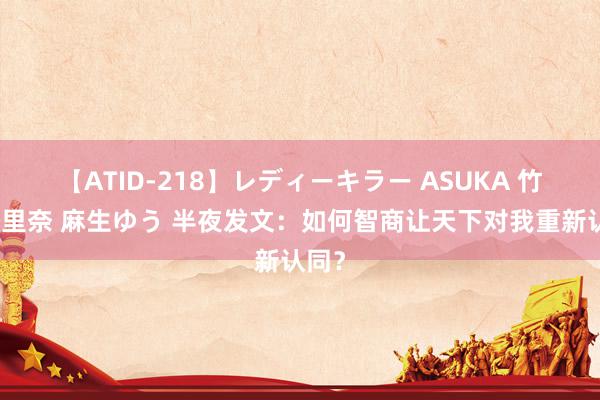 【ATID-218】レディーキラー ASUKA 竹内紗里奈 麻生ゆう 半夜发文：如何智商让天下对我重新认同？