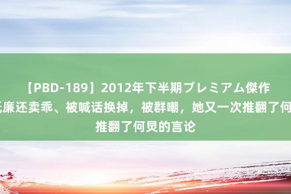 【PBD-189】2012年下半期プレミアム傑作選 得了低廉还卖乖、被喊话换掉，被群嘲，她又一次推翻了何炅的言论