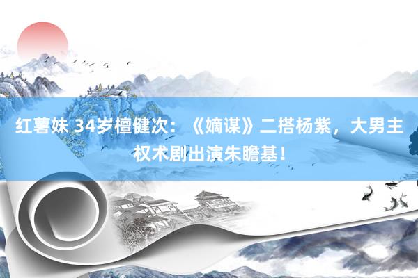 红薯妹 34岁檀健次：《嫡谋》二搭杨紫，大男主权术剧出演朱瞻基！