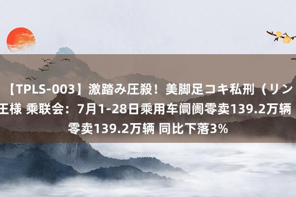 【TPLS-003】激踏み圧殺！美脚足コキ私刑（リンチ） JUN女王様 乘联会：7月1-28日乘用车阛阓零卖139.2万辆 同比下落3%