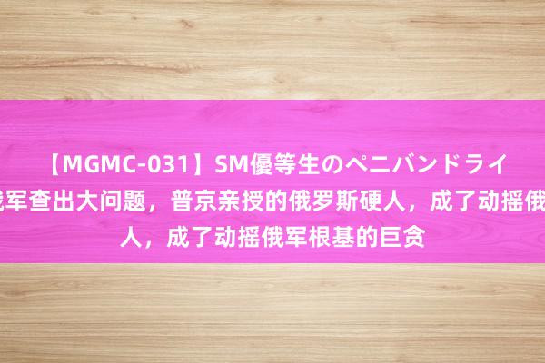 【MGMC-031】SM優等生のペニバンドライオーガズム 俄军查出大问题，普京亲授的俄罗斯硬人，成了动摇俄军根基的巨贪