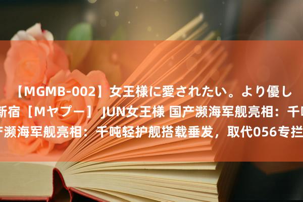 【MGMB-002】女王様に愛されたい。より優しく、よりいやらしく。 新宿［Mヤプー］ JUN女王様 国产濒海军舰亮相：千吨轻护舰搭载垂发，取代056专拦好意思舰