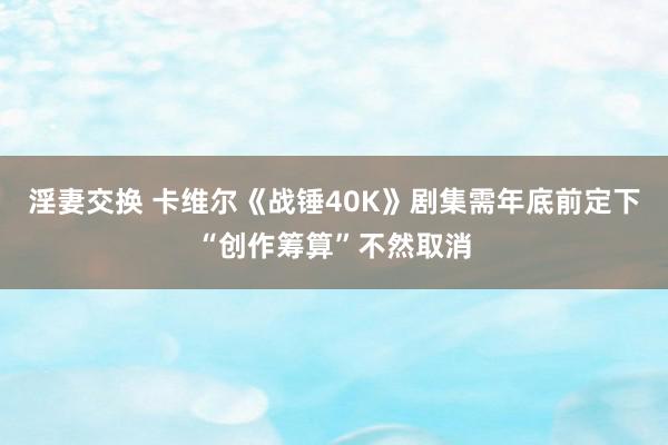 淫妻交换 卡维尔《战锤40K》剧集需年底前定下“创作筹算”不然取消