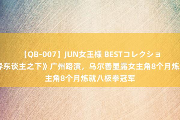 【QB-007】JUN女王様 BESTコレクション 视频｜《异东谈主之下》广州路演，乌尔善显露女主角8个月炼就八极拳冠军