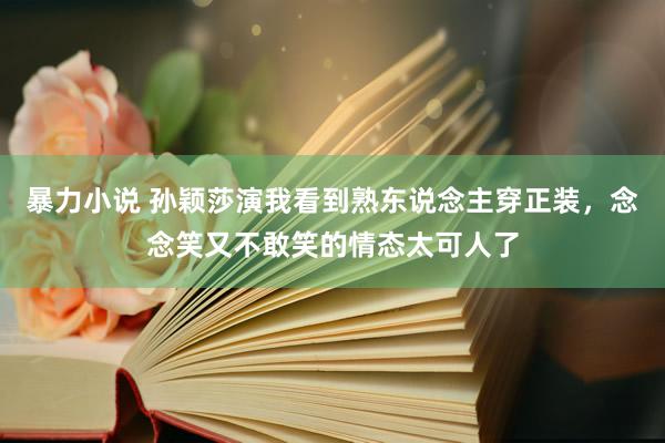 暴力小说 孙颖莎演我看到熟东说念主穿正装，念念笑又不敢笑的情态太可人了