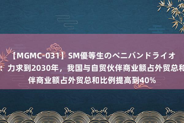 【MGMC-031】SM優等生のペニバンドライオーガズム 商务部：力求到2030年，我国与自贸伙伴商业额占外贸总和比例提高到40%