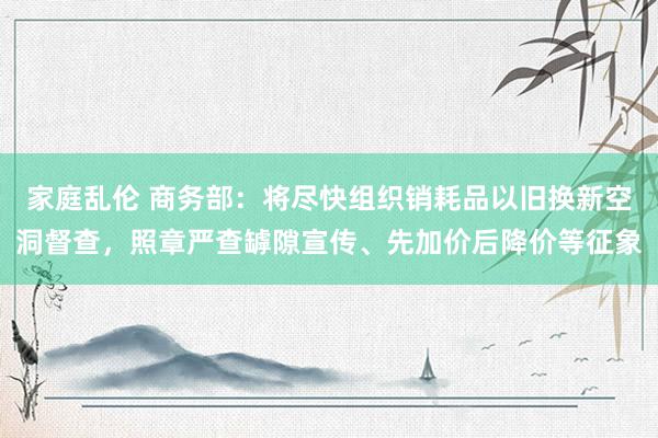 家庭乱伦 商务部：将尽快组织销耗品以旧换新空洞督查，照章严查罅隙宣传、先加价后降价等征象