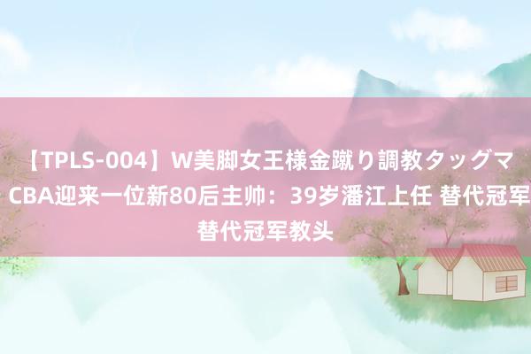 【TPLS-004】W美脚女王様金蹴り調教タッグマッチ CBA迎来一位新80后主帅：39岁潘江上任 替代冠军教头