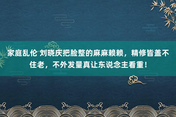 家庭乱伦 刘晓庆把脸整的麻麻赖赖，精修皆盖不住老，不外发量真让东说念主看重！