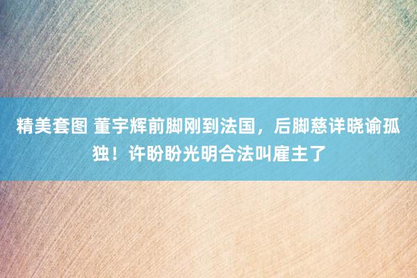 精美套图 董宇辉前脚刚到法国，后脚慈详晓谕孤独！许盼盼光明合法叫雇主了