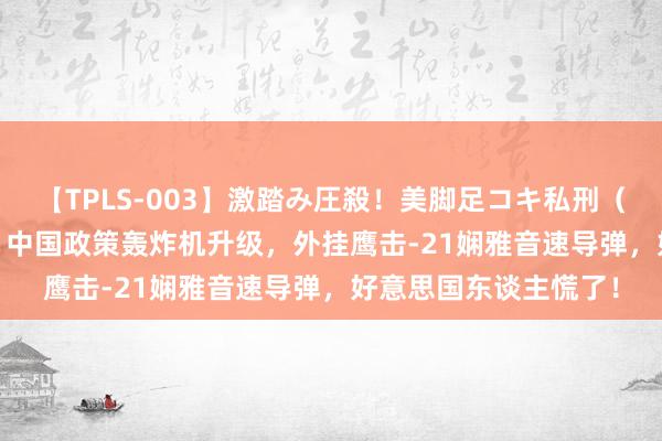 【TPLS-003】激踏み圧殺！美脚足コキ私刑（リンチ） JUN女王様 中国政策轰炸机升级，外挂鹰击-21娴雅音速导弹，好意思国东谈主慌了！