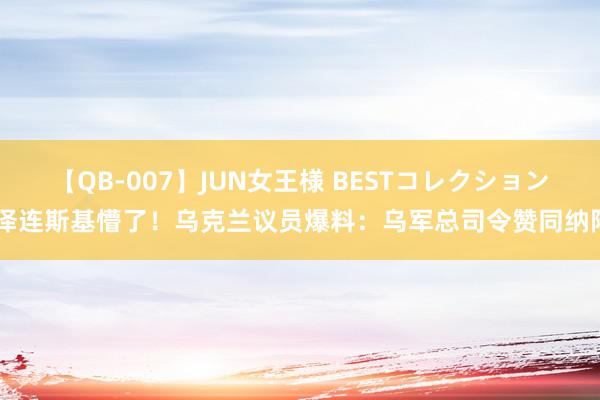 【QB-007】JUN女王様 BESTコレクション 泽连斯基懵了！乌克兰议员爆料：乌军总司令赞同纳降