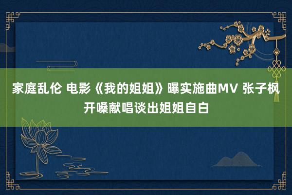 家庭乱伦 电影《我的姐姐》曝实施曲MV 张子枫开嗓献唱谈出姐姐自白