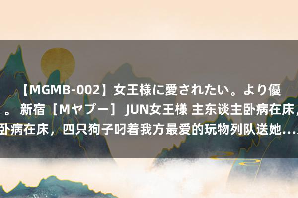 【MGMB-002】女王様に愛されたい。より優しく、よりいやらしく。 新宿［Mヤプー］ JUN女王様 主东谈主卧病在床，四只狗子叼着我方最爱的玩物列队送她…寰宇不可莫得小狗！