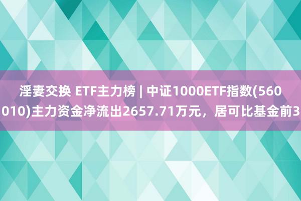 淫妻交换 ETF主力榜 | 中证1000ETF指数(560010)主力资金净流出2657.71万元，居可比基金前3