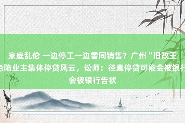 家庭乱伦 一边停工一边雷同销售？广州“旧改王”神色陷业主集体停贷风云，讼师：径直停贷可能会被银行告状