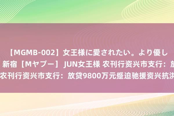 【MGMB-002】女王様に愛されたい。より優しく、よりいやらしく。 新宿［Mヤプー］ JUN女王様 农刊行资兴市支行：放贷9800万元蹙迫驰援资兴抗洪抢险