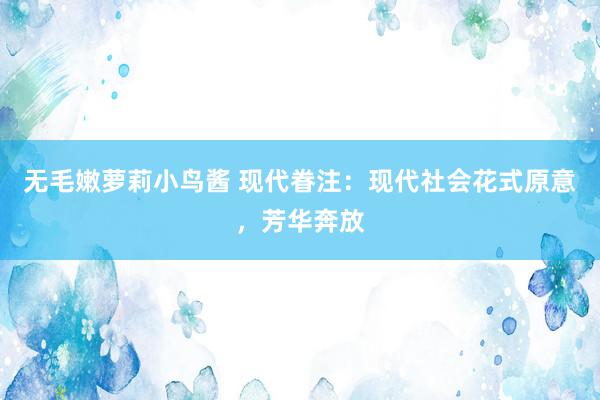 无毛嫩萝莉小鸟酱 现代眷注：现代社会花式原意，芳华奔放