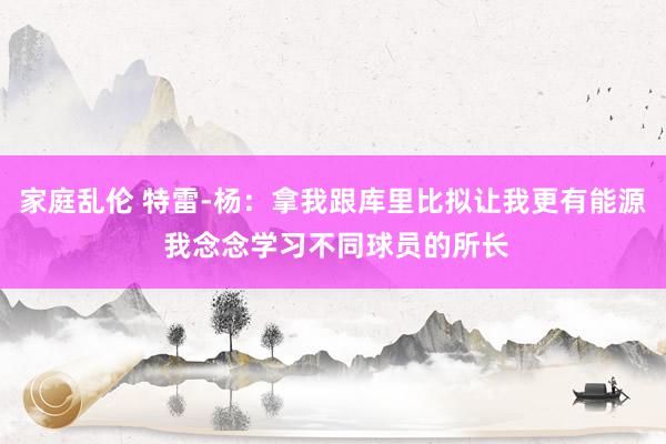 家庭乱伦 特雷-杨：拿我跟库里比拟让我更有能源 我念念学习不同球员的所长