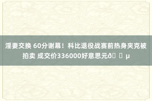 淫妻交换 60分谢幕！科比退役战赛前热身夹克被拍卖 成交价336000好意思元💵