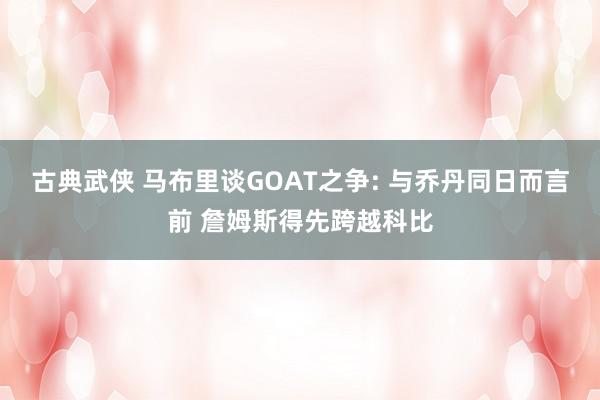 古典武侠 马布里谈GOAT之争: 与乔丹同日而言前 詹姆斯得先跨越科比