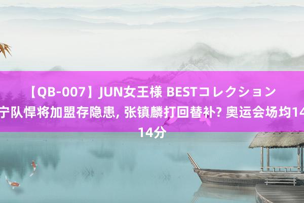 【QB-007】JUN女王様 BESTコレクション 辽宁队悍将加盟存隐患, 张镇麟打回替补? 奥运会场均14分