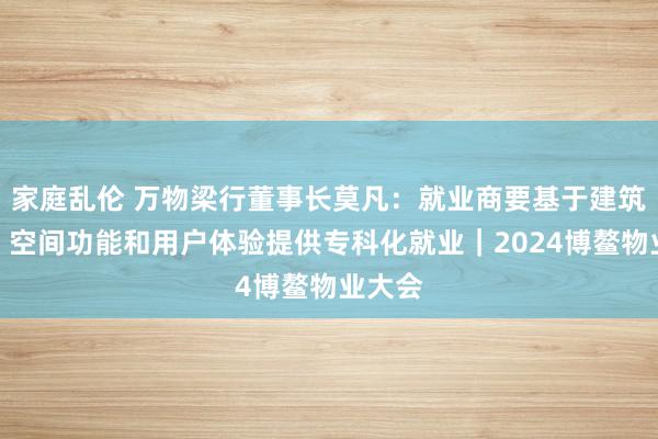 家庭乱伦 万物梁行董事长莫凡：就业商要基于建筑款式、空间功能和用户体验提供专科化就业｜2024博鳌物业大会