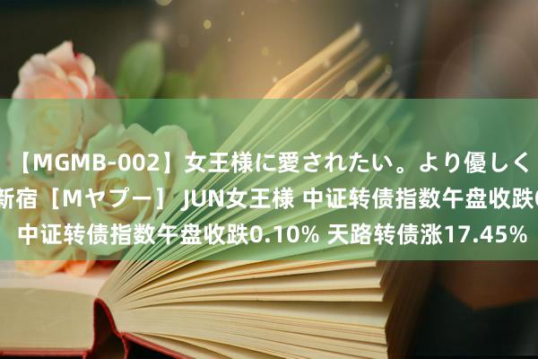 【MGMB-002】女王様に愛されたい。より優しく、よりいやらしく。 新宿［Mヤプー］ JUN女王様 中证转债指数午盘收跌0.10% 天路转债涨17.45%