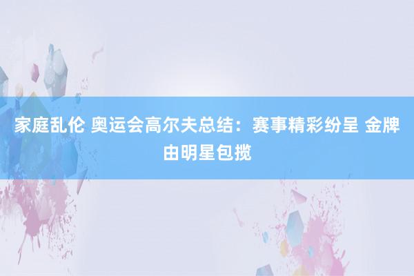 家庭乱伦 奥运会高尔夫总结：赛事精彩纷呈 金牌由明星包揽