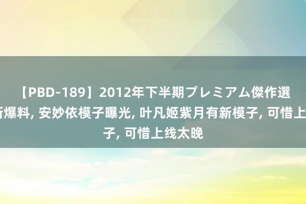 【PBD-189】2012年下半期プレミアム傑作選 遮天新爆料, 安妙依模子曝光, 叶凡姬紫月有新模子, 可惜上线太晚