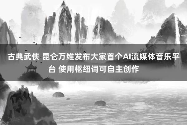 古典武侠 昆仑万维发布大家首个AI流媒体音乐平台 使用枢纽词可自主创作