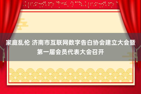 家庭乱伦 济南市互联网数字告白协会建立大会暨第一届会员代表大会召开