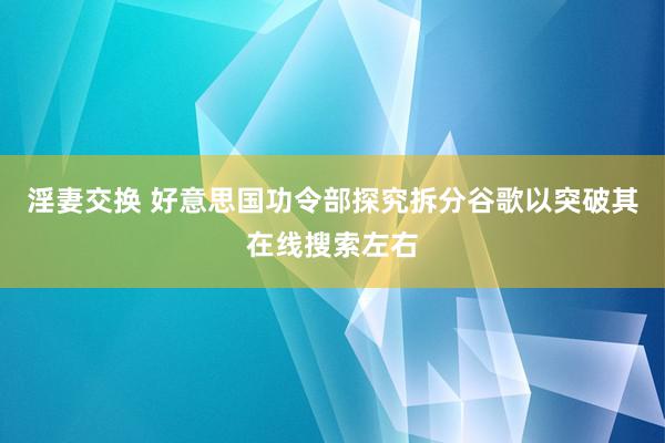 淫妻交换 好意思国功令部探究拆分谷歌以突破其在线搜索左右