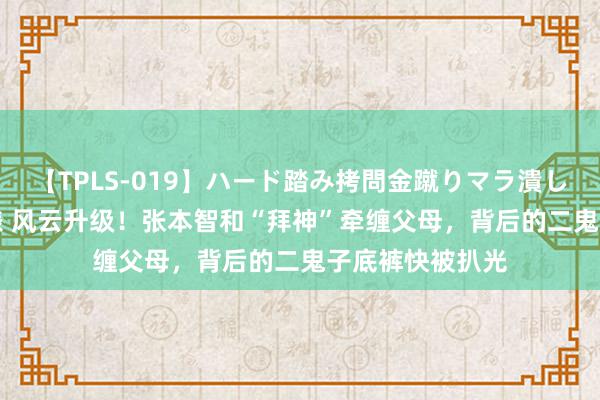 【TPLS-019】ハード踏み拷問金蹴りマラ潰し処刑 JUN女王様 风云升级！张本智和“拜神”牵缠父母，背后的二鬼子底裤快被扒光