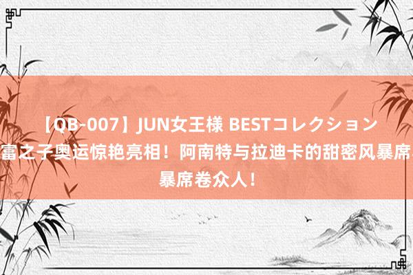 【QB-007】JUN女王様 BESTコレクション 印度首富之子奥运惊艳亮相！阿南特与拉迪卡的甜密风暴席卷众人！