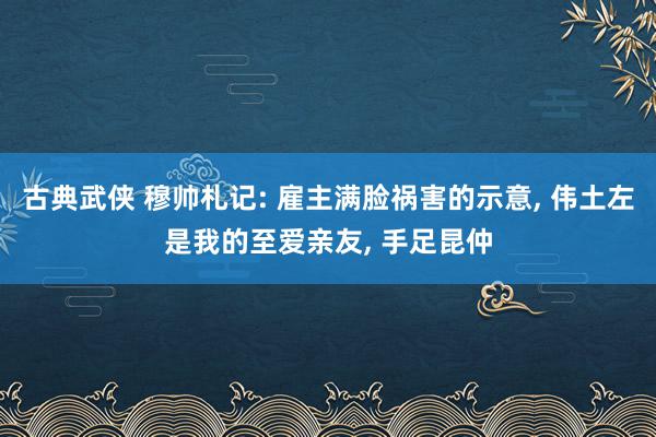 古典武侠 穆帅札记: 雇主满脸祸害的示意, 伟土左是我的至爱亲友, 手足昆仲