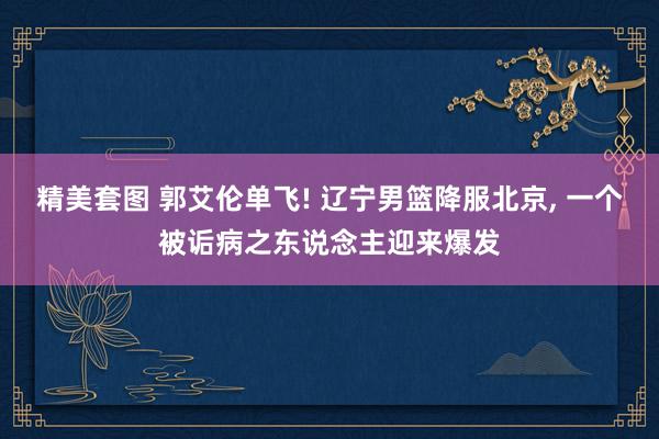 精美套图 郭艾伦单飞! 辽宁男篮降服北京, 一个被诟病之东说念主迎来爆发