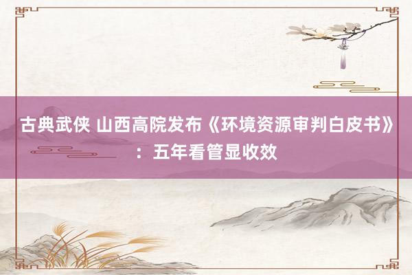 古典武侠 山西高院发布《环境资源审判白皮书》：五年看管显收效