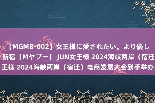 【MGMB-002】女王様に愛されたい。より優しく、よりいやらしく。 新宿［Mヤプー］ JUN女王様 2024海峡两岸（宿迁）电商发展大会到手举办