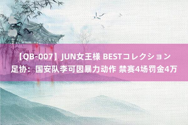 【QB-007】JUN女王様 BESTコレクション 足协：国安队李可因暴力动作 禁赛4场罚金4万