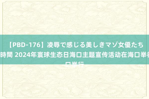 【PBD-176】凌辱で感じる美しきマゾ女優たち8時間 2024年寰球生态日海口主题宣传活动在海口举行