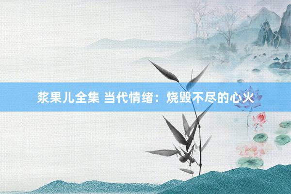 浆果儿全集 当代情绪：烧毁不尽的心火